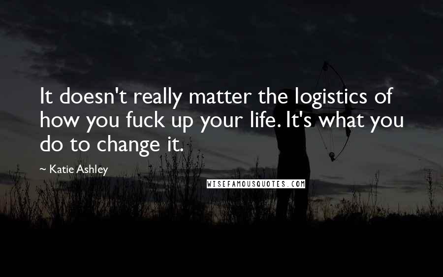 Katie Ashley Quotes: It doesn't really matter the logistics of how you fuck up your life. It's what you do to change it.