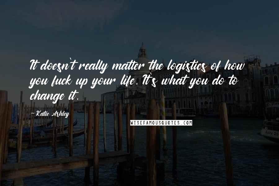 Katie Ashley Quotes: It doesn't really matter the logistics of how you fuck up your life. It's what you do to change it.