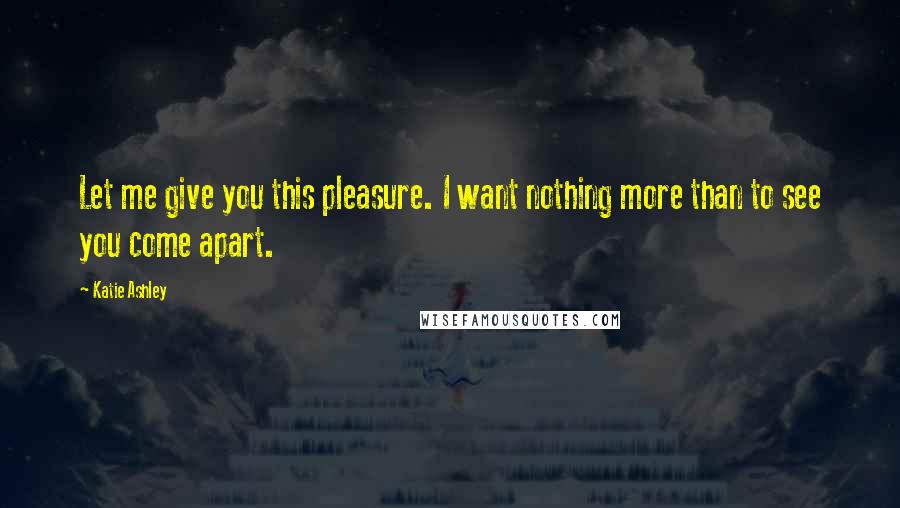 Katie Ashley Quotes: Let me give you this pleasure. I want nothing more than to see you come apart.