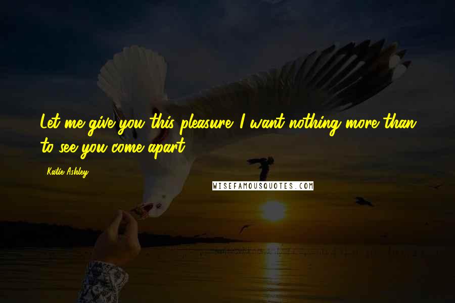 Katie Ashley Quotes: Let me give you this pleasure. I want nothing more than to see you come apart.