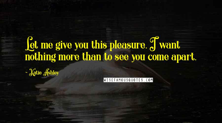 Katie Ashley Quotes: Let me give you this pleasure. I want nothing more than to see you come apart.