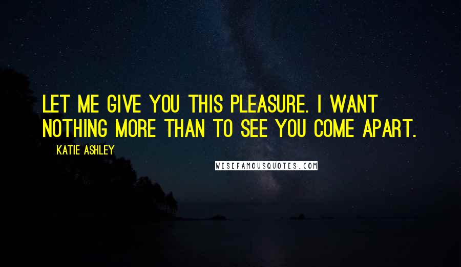 Katie Ashley Quotes: Let me give you this pleasure. I want nothing more than to see you come apart.