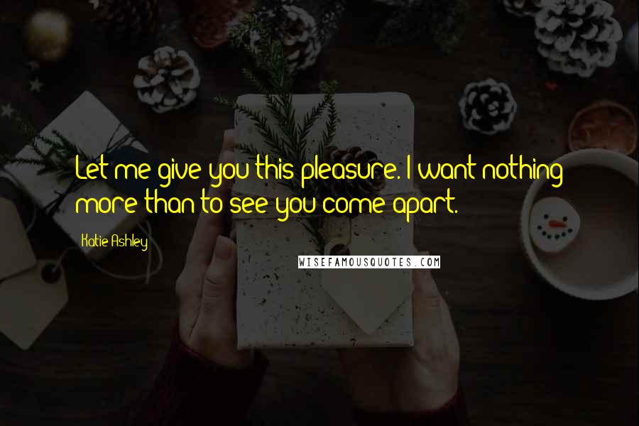 Katie Ashley Quotes: Let me give you this pleasure. I want nothing more than to see you come apart.