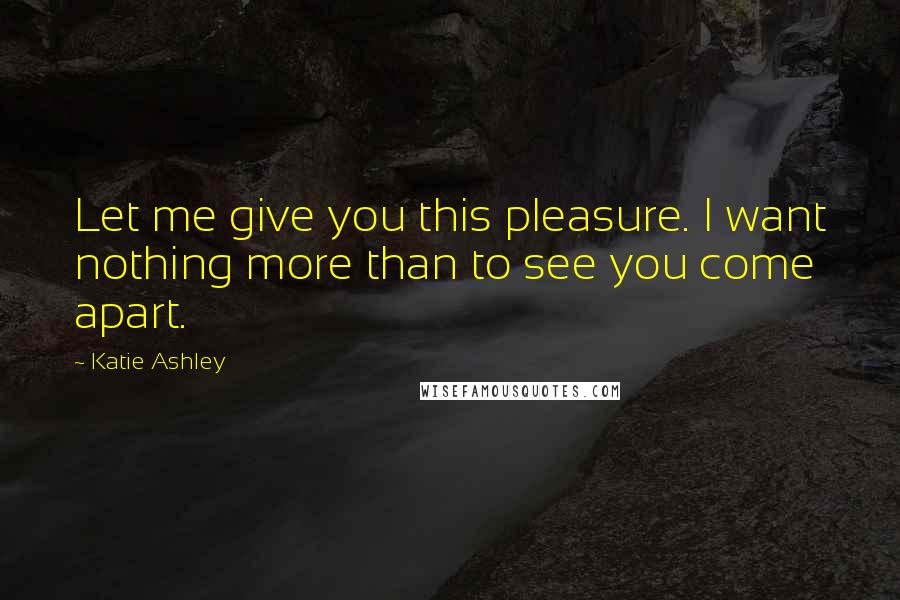 Katie Ashley Quotes: Let me give you this pleasure. I want nothing more than to see you come apart.