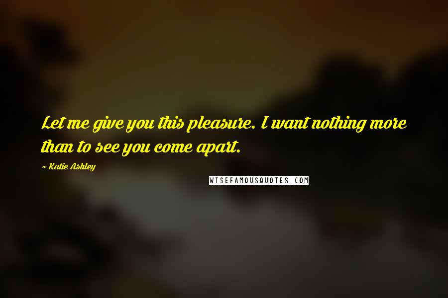 Katie Ashley Quotes: Let me give you this pleasure. I want nothing more than to see you come apart.