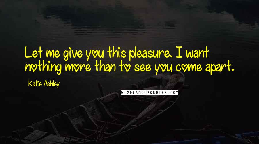 Katie Ashley Quotes: Let me give you this pleasure. I want nothing more than to see you come apart.