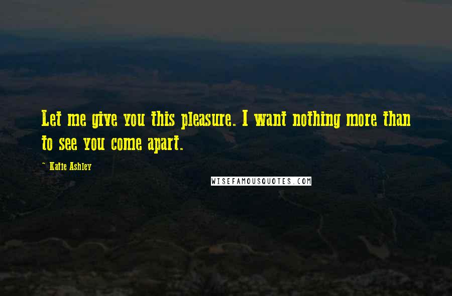 Katie Ashley Quotes: Let me give you this pleasure. I want nothing more than to see you come apart.