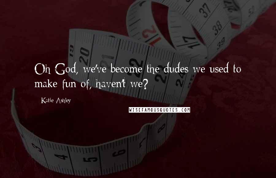 Katie Ashley Quotes: Oh God, we've become the dudes we used to make fun of, haven't we?