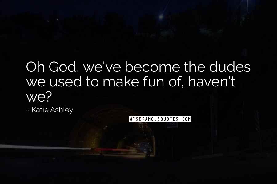 Katie Ashley Quotes: Oh God, we've become the dudes we used to make fun of, haven't we?