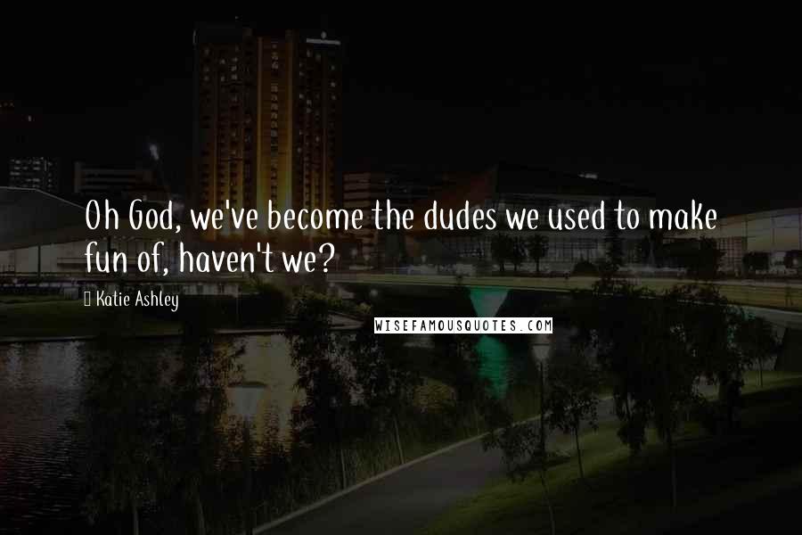 Katie Ashley Quotes: Oh God, we've become the dudes we used to make fun of, haven't we?