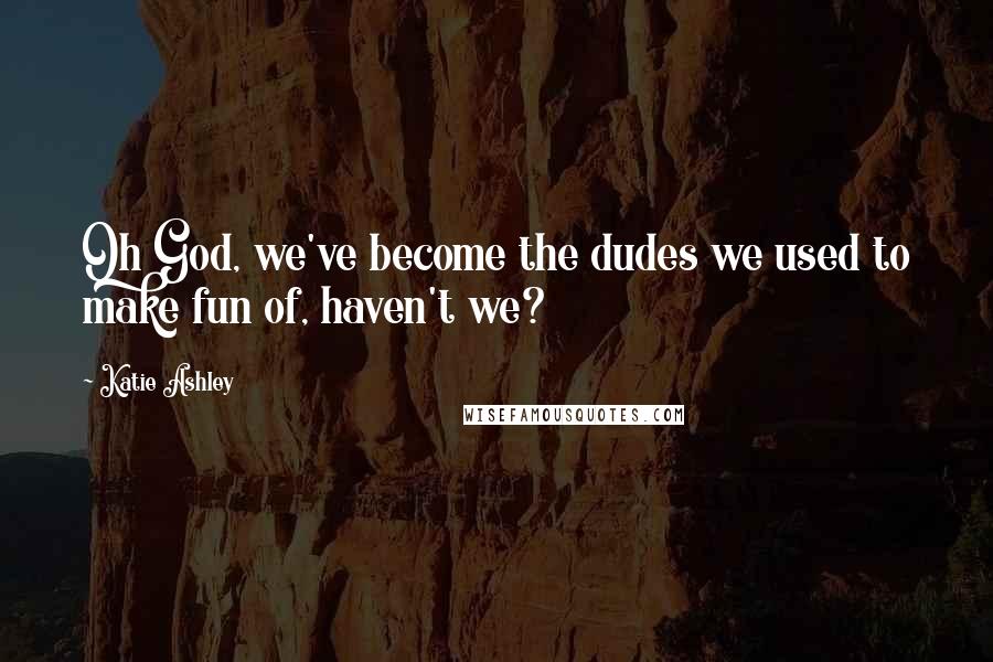 Katie Ashley Quotes: Oh God, we've become the dudes we used to make fun of, haven't we?