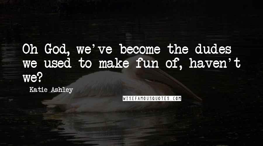Katie Ashley Quotes: Oh God, we've become the dudes we used to make fun of, haven't we?