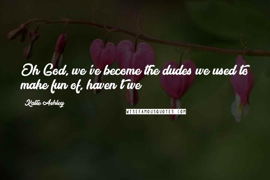 Katie Ashley Quotes: Oh God, we've become the dudes we used to make fun of, haven't we?