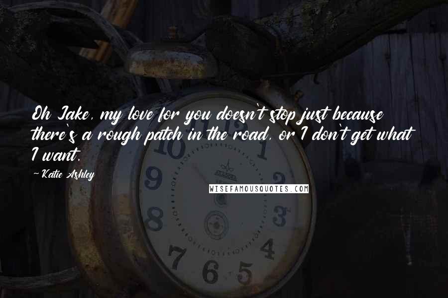 Katie Ashley Quotes: Oh Jake, my love for you doesn't stop just because there's a rough patch in the road, or I don't get what I want.