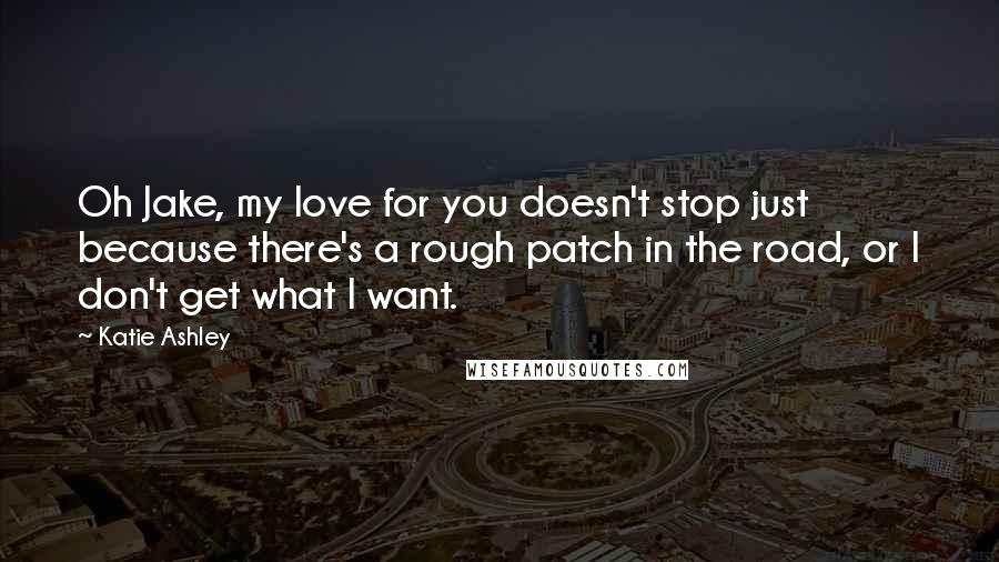 Katie Ashley Quotes: Oh Jake, my love for you doesn't stop just because there's a rough patch in the road, or I don't get what I want.