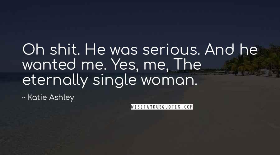 Katie Ashley Quotes: Oh shit. He was serious. And he wanted me. Yes, me, The eternally single woman.