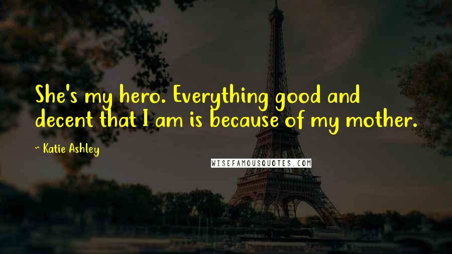 Katie Ashley Quotes: She's my hero. Everything good and decent that I am is because of my mother.