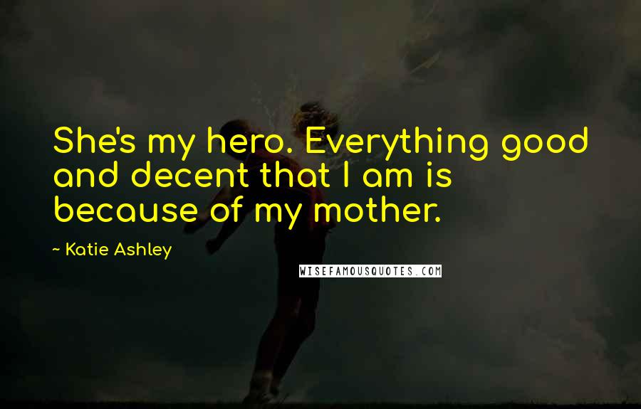 Katie Ashley Quotes: She's my hero. Everything good and decent that I am is because of my mother.