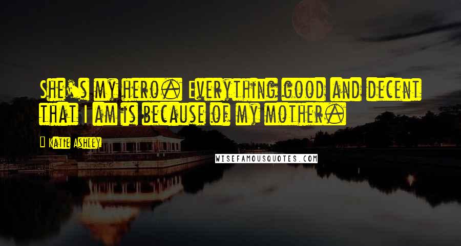 Katie Ashley Quotes: She's my hero. Everything good and decent that I am is because of my mother.