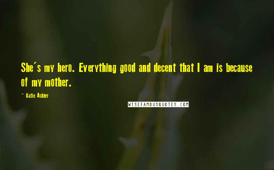 Katie Ashley Quotes: She's my hero. Everything good and decent that I am is because of my mother.