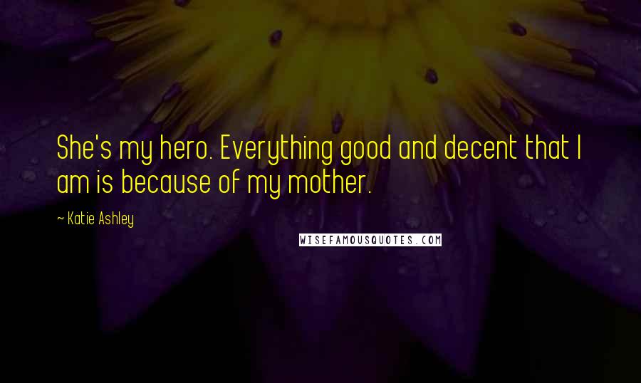 Katie Ashley Quotes: She's my hero. Everything good and decent that I am is because of my mother.