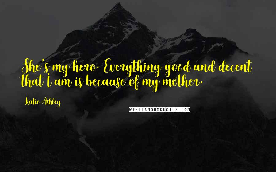 Katie Ashley Quotes: She's my hero. Everything good and decent that I am is because of my mother.