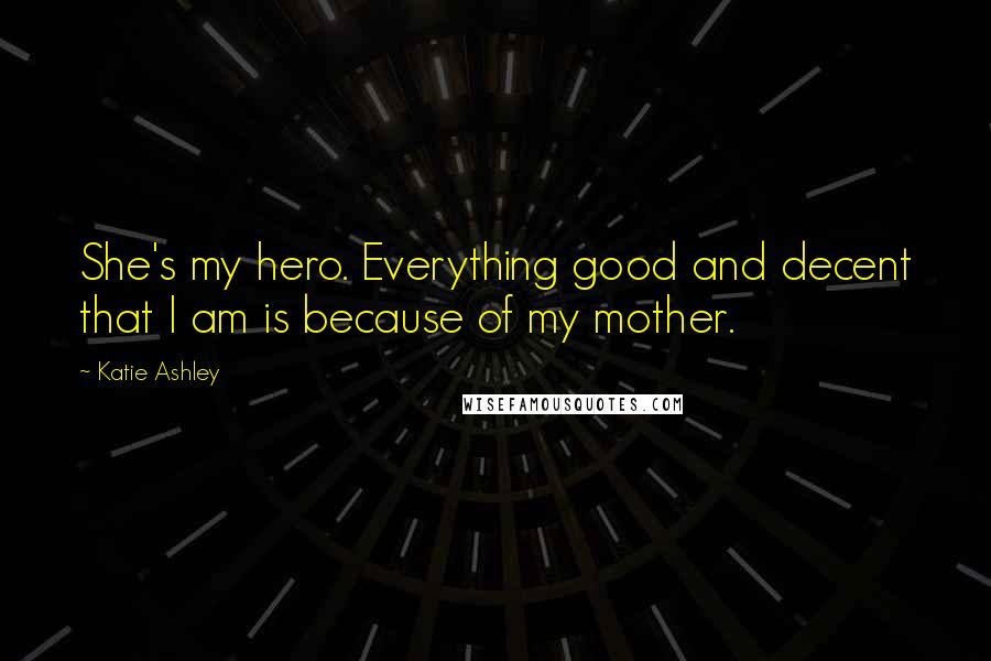 Katie Ashley Quotes: She's my hero. Everything good and decent that I am is because of my mother.