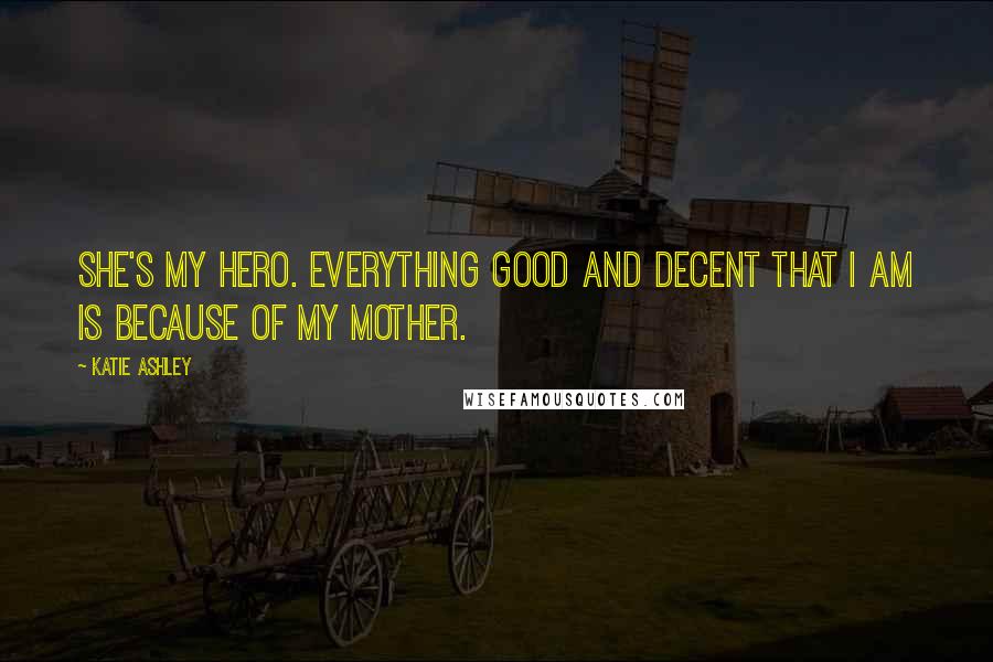 Katie Ashley Quotes: She's my hero. Everything good and decent that I am is because of my mother.