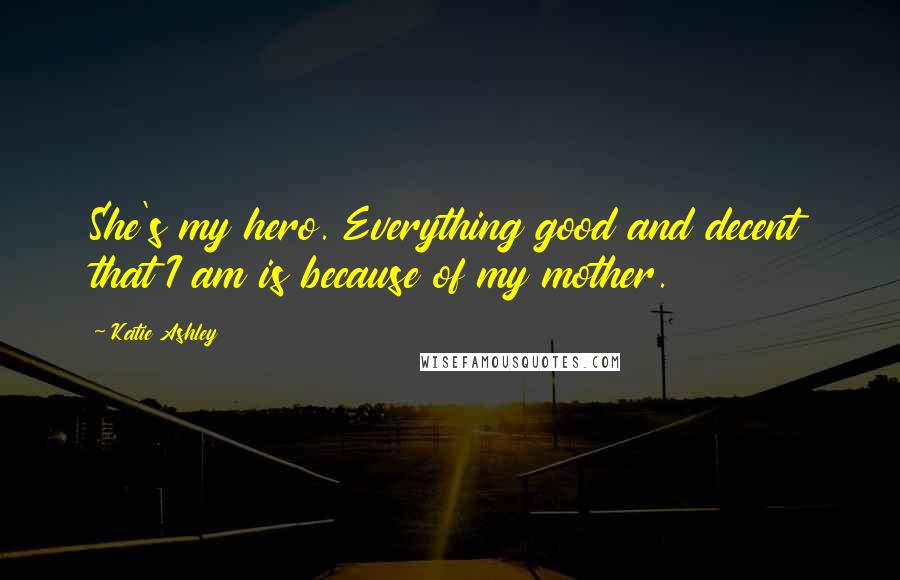 Katie Ashley Quotes: She's my hero. Everything good and decent that I am is because of my mother.