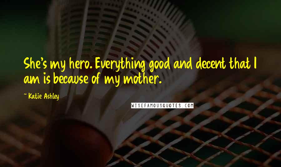 Katie Ashley Quotes: She's my hero. Everything good and decent that I am is because of my mother.