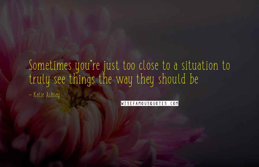 Katie Ashley Quotes: Sometimes you're just too close to a situation to truly see things the way they should be