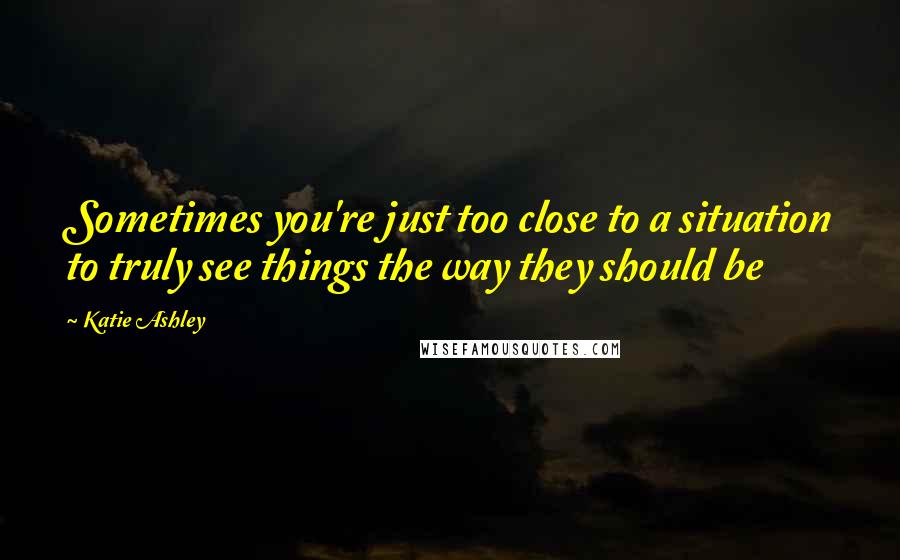 Katie Ashley Quotes: Sometimes you're just too close to a situation to truly see things the way they should be