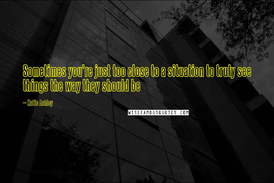 Katie Ashley Quotes: Sometimes you're just too close to a situation to truly see things the way they should be