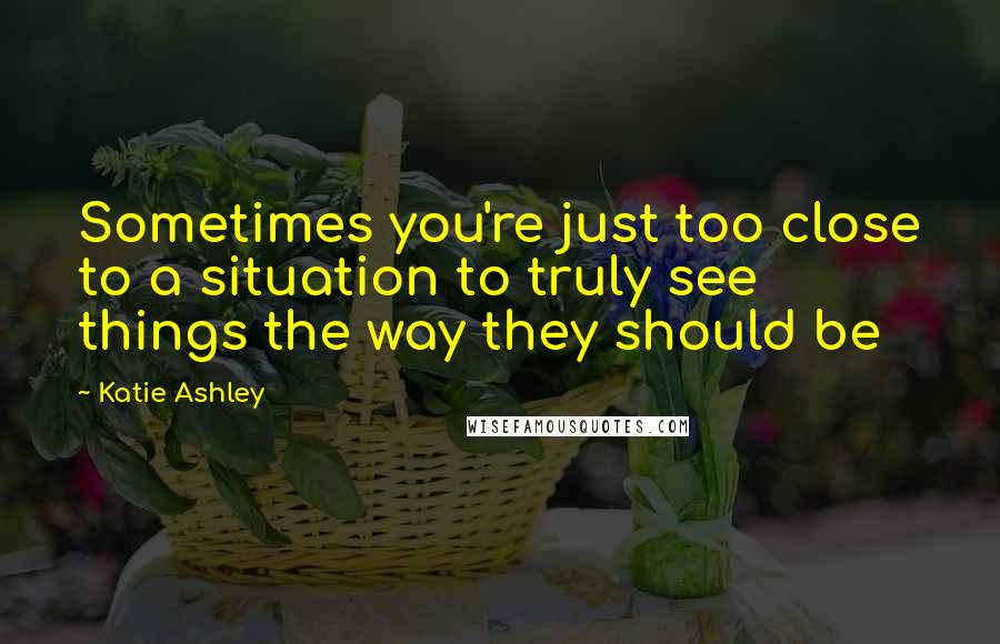 Katie Ashley Quotes: Sometimes you're just too close to a situation to truly see things the way they should be