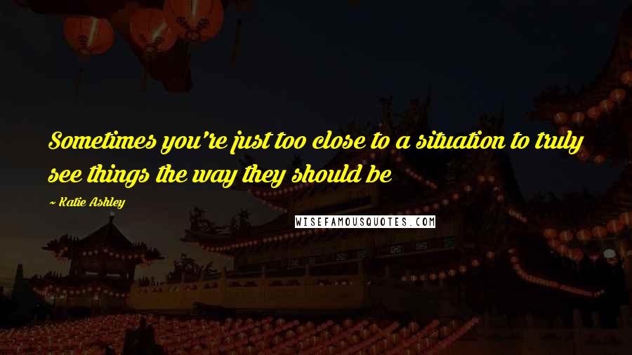Katie Ashley Quotes: Sometimes you're just too close to a situation to truly see things the way they should be