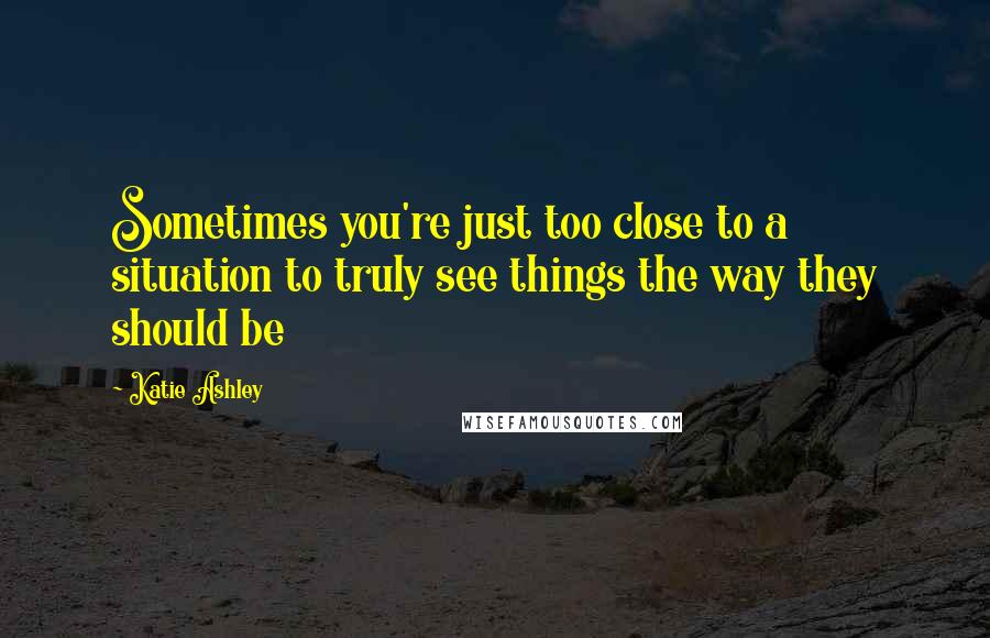 Katie Ashley Quotes: Sometimes you're just too close to a situation to truly see things the way they should be