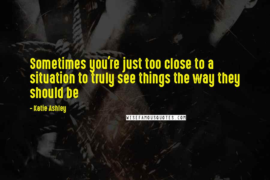 Katie Ashley Quotes: Sometimes you're just too close to a situation to truly see things the way they should be