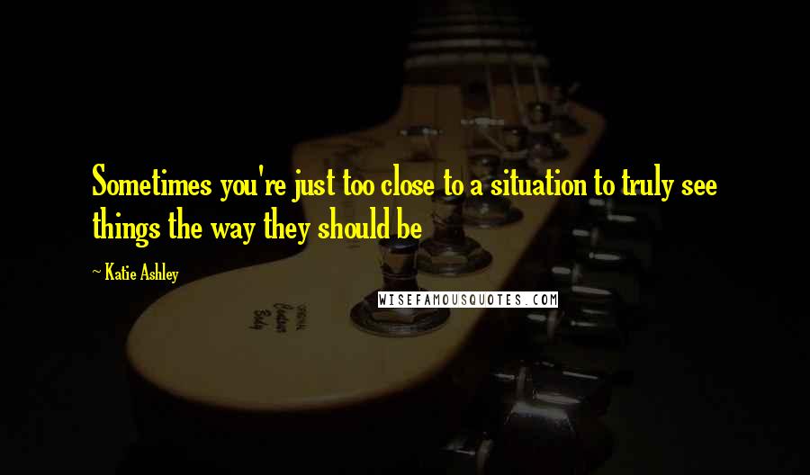 Katie Ashley Quotes: Sometimes you're just too close to a situation to truly see things the way they should be
