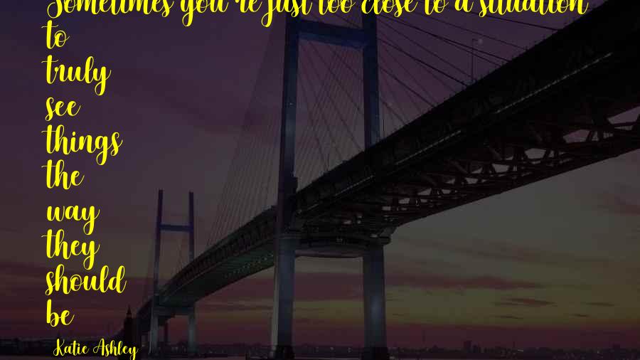 Katie Ashley Quotes: Sometimes you're just too close to a situation to truly see things the way they should be