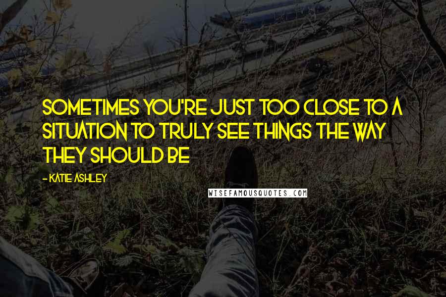 Katie Ashley Quotes: Sometimes you're just too close to a situation to truly see things the way they should be