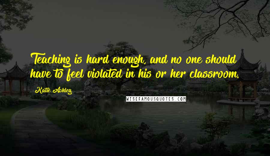 Katie Ashley Quotes: Teaching is hard enough, and no one should have to feel violated in his or her classroom.