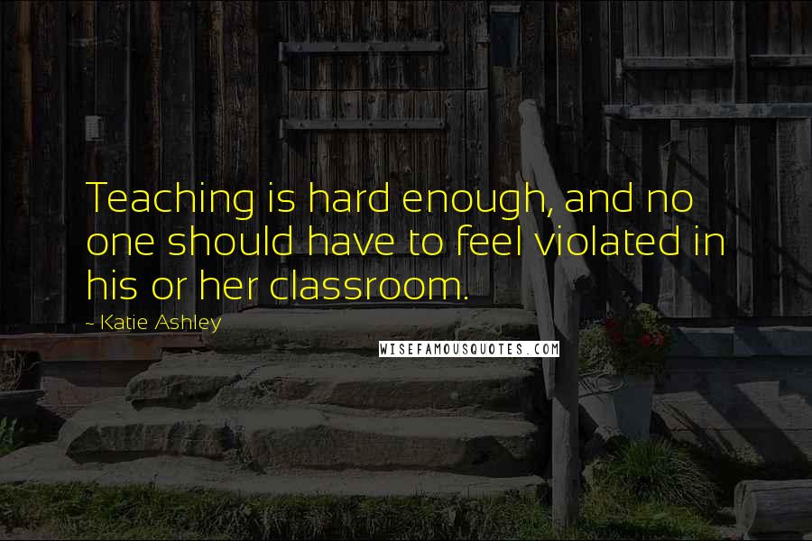 Katie Ashley Quotes: Teaching is hard enough, and no one should have to feel violated in his or her classroom.