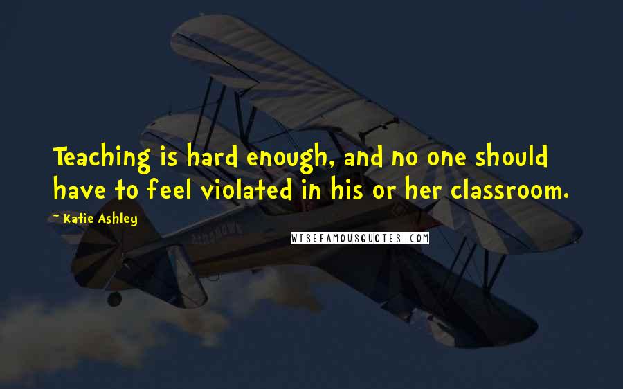 Katie Ashley Quotes: Teaching is hard enough, and no one should have to feel violated in his or her classroom.