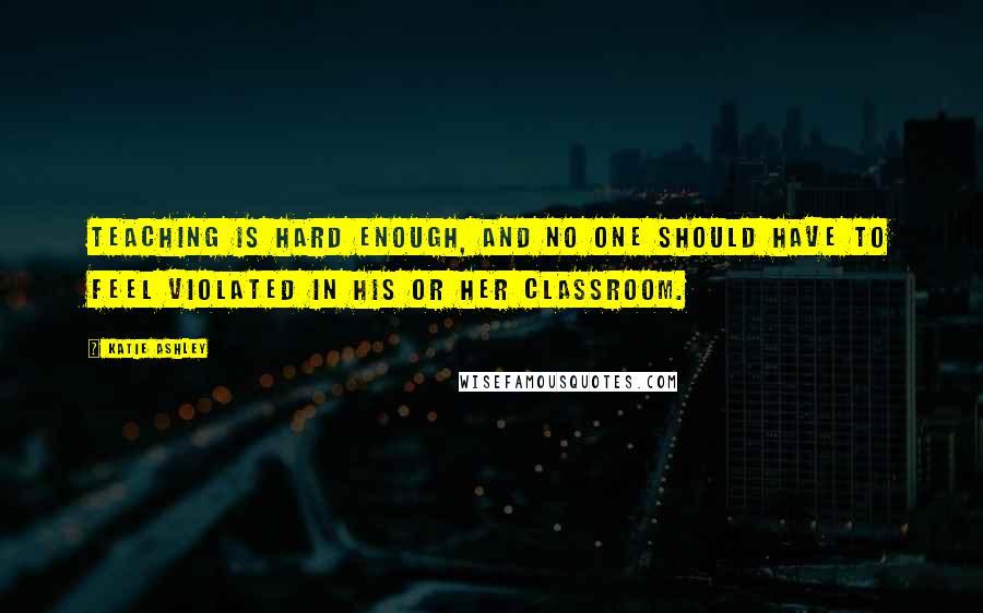 Katie Ashley Quotes: Teaching is hard enough, and no one should have to feel violated in his or her classroom.