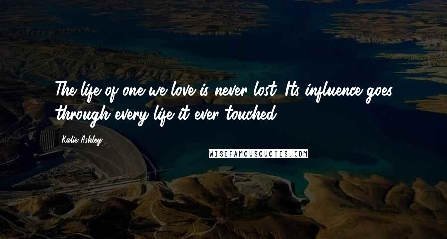 Katie Ashley Quotes: The life of one we love is never lost. Its influence goes through every life it ever touched.