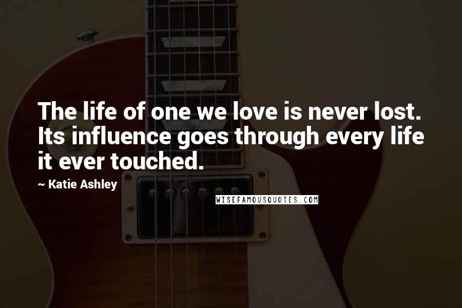 Katie Ashley Quotes: The life of one we love is never lost. Its influence goes through every life it ever touched.