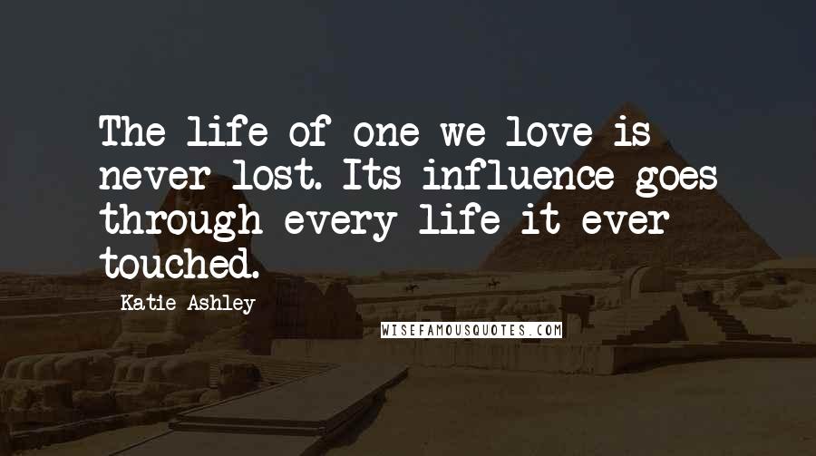 Katie Ashley Quotes: The life of one we love is never lost. Its influence goes through every life it ever touched.