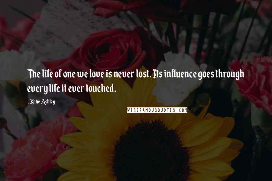 Katie Ashley Quotes: The life of one we love is never lost. Its influence goes through every life it ever touched.