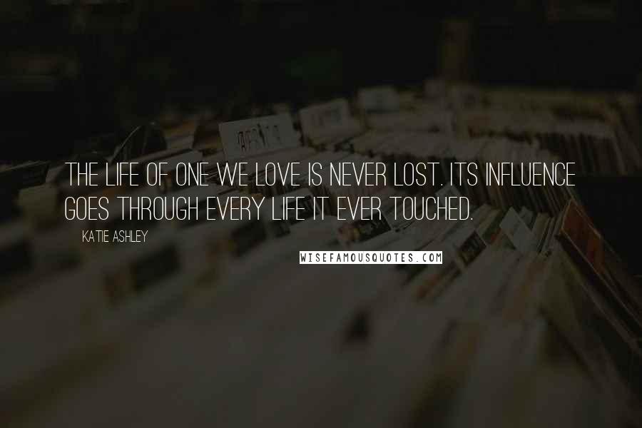 Katie Ashley Quotes: The life of one we love is never lost. Its influence goes through every life it ever touched.