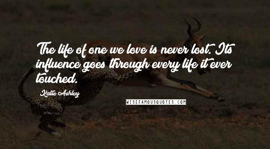 Katie Ashley Quotes: The life of one we love is never lost. Its influence goes through every life it ever touched.